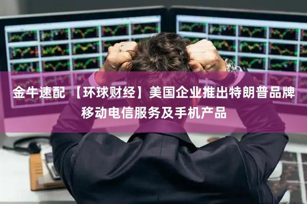金牛速配 【环球财经】美国企业推出特朗普品牌移动电信服务及手机产品
