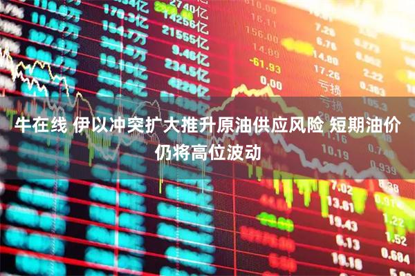 牛在线 伊以冲突扩大推升原油供应风险 短期油价仍将高位波动