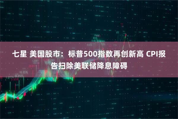 七星 美国股市：标普500指数再创新高 CPI报告扫除美联储降息障碍