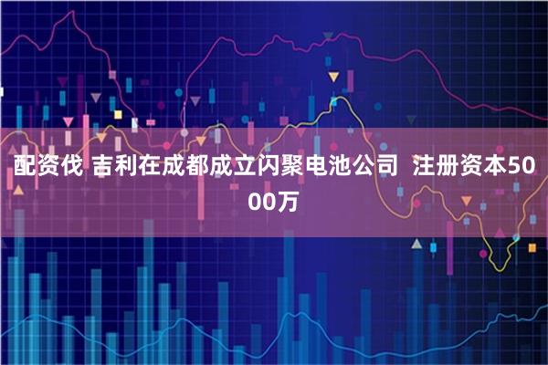 配资伐 吉利在成都成立闪聚电池公司  注册资本5000万