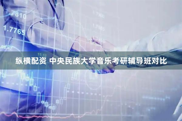 纵横配资 中央民族大学音乐考研辅导班对比