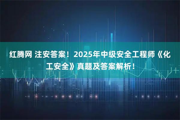 红腾网 注安答案！2025年中级安全工程师《化工安全》真题及答案解析！