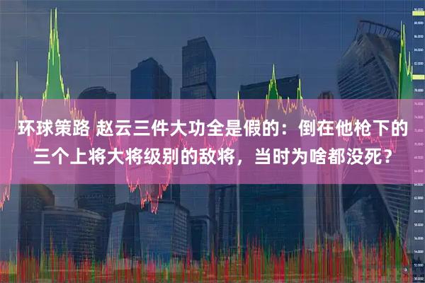 环球策路 赵云三件大功全是假的：倒在他枪下的三个上将大将级别的敌将，当时为啥都没死？