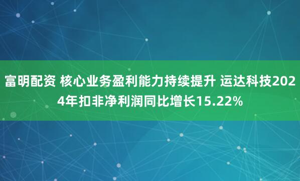 富明配资 核心业务盈利能力持续提升 运达科技2024年扣非净利润同比增长15.22%
