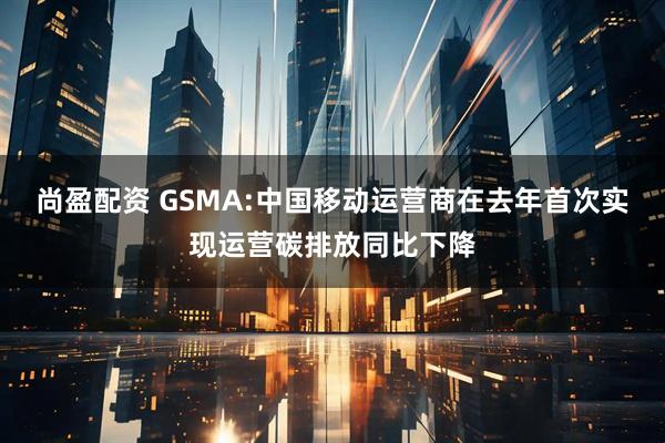 尚盈配资 GSMA:中国移动运营商在去年首次实现运营碳排放同比下降