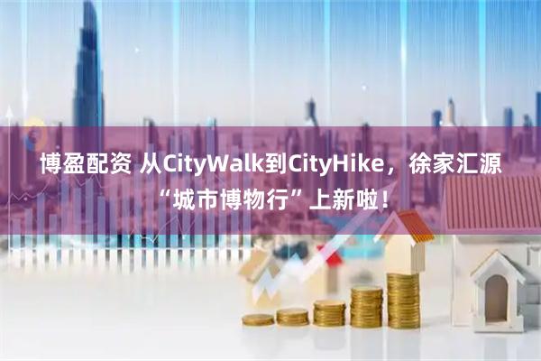 博盈配资 从CityWalk到CityHike，徐家汇源“城市博物行”上新啦！