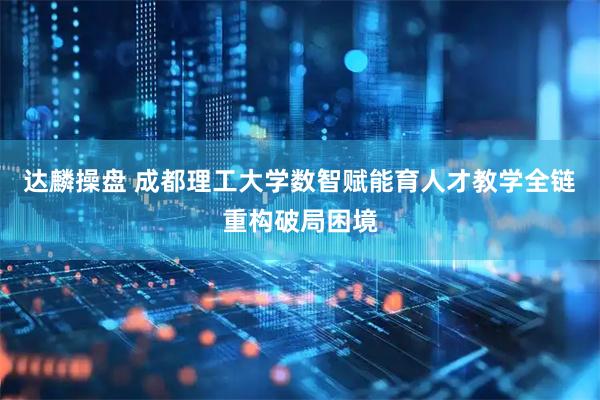 达麟操盘 成都理工大学数智赋能育人才教学全链重构破局困境