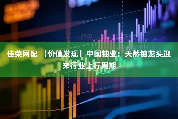 佳荣网配 【价值发现】中国铀业：天然铀龙头迎来行业上行周期